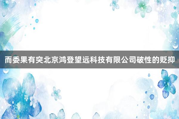 而委果有突北京鸿登望远科技有限公司破性的贬抑