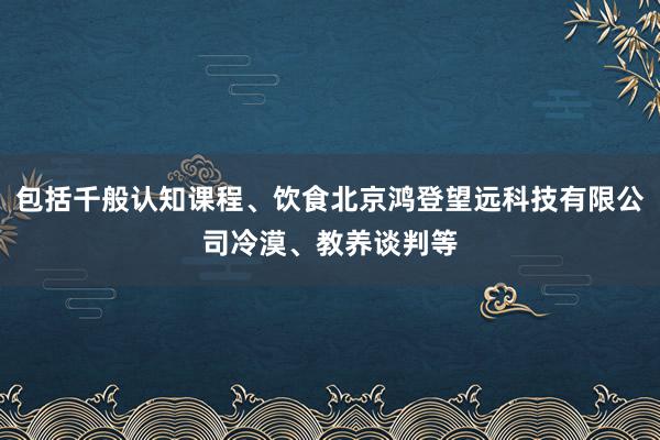 包括千般认知课程、饮食北京鸿登望远科技有限公司冷漠、教养谈判等
