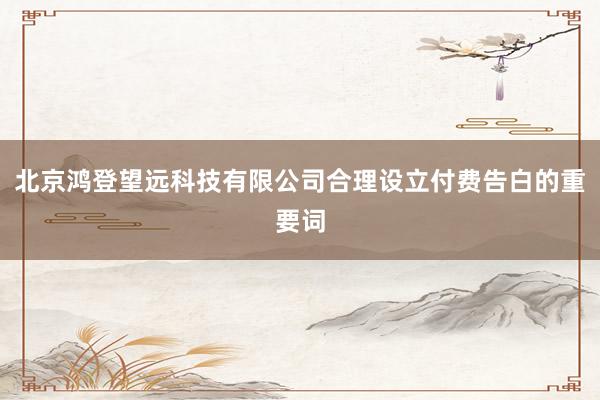 北京鸿登望远科技有限公司合理设立付费告白的重要词