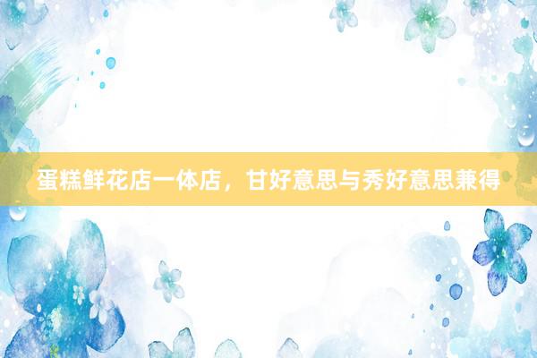 蛋糕鲜花店一体店，甘好意思与秀好意思兼得